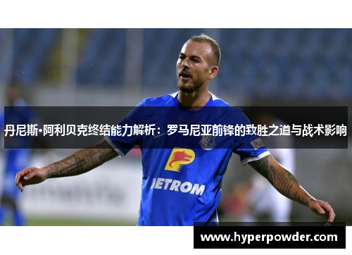 丹尼斯·阿利贝克终结能力解析：罗马尼亚前锋的致胜之道与战术影响