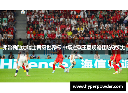弗鲁勒助力瑞士晋级世界杯 中场拦截王展现绝佳防守实力