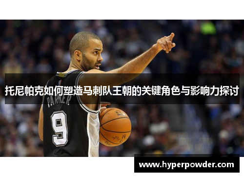 托尼帕克如何塑造马刺队王朝的关键角色与影响力探讨