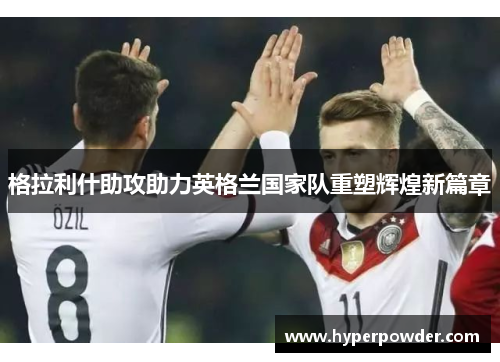 格拉利什助攻助力英格兰国家队重塑辉煌新篇章