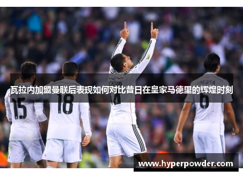 瓦拉内加盟曼联后表现如何对比昔日在皇家马德里的辉煌时刻