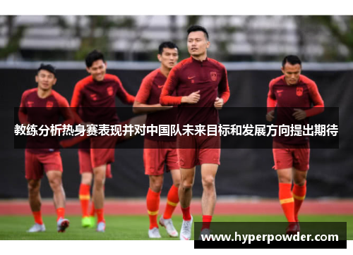 教练分析热身赛表现并对中国队未来目标和发展方向提出期待