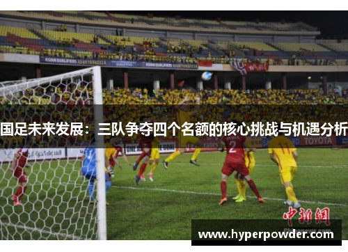 国足未来发展：三队争夺四个名额的核心挑战与机遇分析