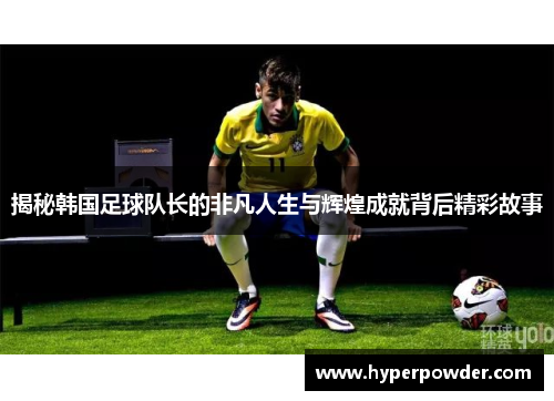 揭秘韩国足球队长的非凡人生与辉煌成就背后精彩故事