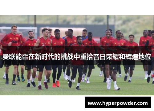曼联能否在新时代的挑战中重拾昔日荣耀和辉煌地位