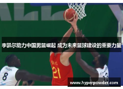 李凯尔助力中国男篮崛起 成为未来篮球建设的重要力量