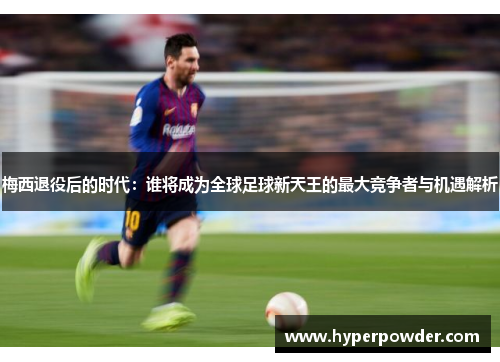 梅西退役后的时代：谁将成为全球足球新天王的最大竞争者与机遇解析